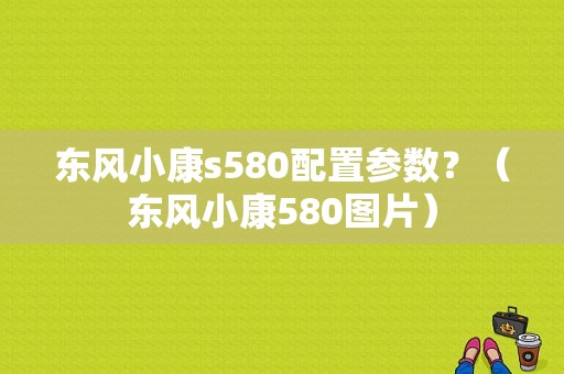 东风小康s580配置参数？（东风小康580图片）-图1
