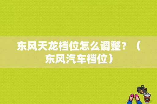 东风天龙档位怎么调整？（东风汽车档位）-图1