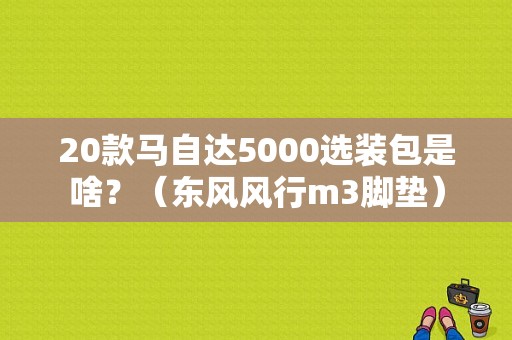 20款马自达5000选装包是啥？（东风风行m3脚垫）