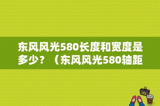 东风风光580长度和宽度是多少？（东风风光580轴距）-图1