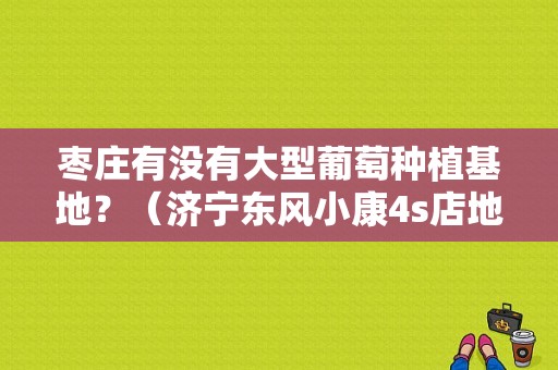 枣庄有没有大型葡萄种植基地？（济宁东风小康4s店地址）-图1