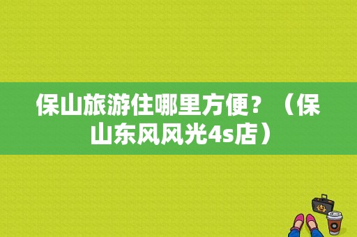 保山旅游住哪里方便？（保山东风风光4s店）-图1