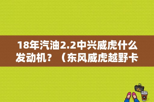18年汽油2.2中兴威虎什么发动机？（东风威虎越野卡车报价）-图2