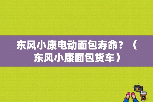 东风小康电动面包寿命？（东风小康面包货车）-图1