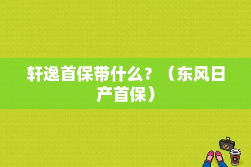 轩逸首保带什么？（东风日产首保）-图1