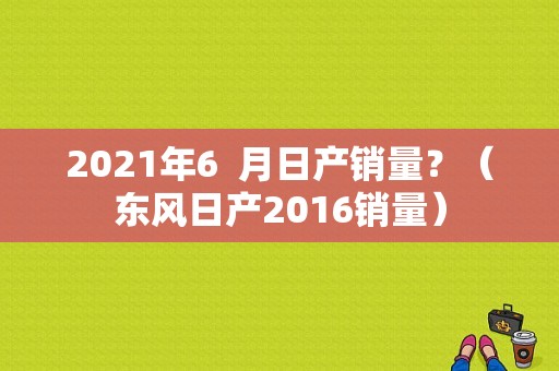 2021年6  月日产销量？（东风日产2016销量）-图1