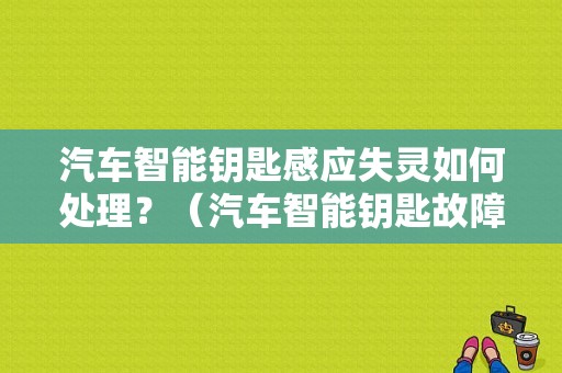 汽车智能钥匙感应失灵如何处理？（汽车智能钥匙故障）-图1