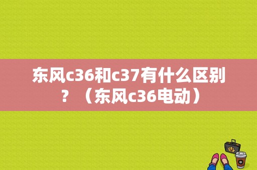 东风c36和c37有什么区别？（东风c36电动）-图1