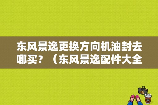 东风景逸更换方向机油封去哪买？（东风景逸配件大全）-图1