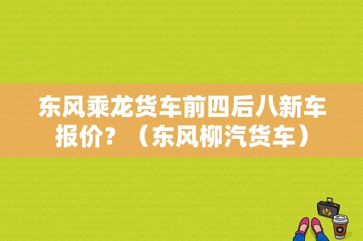 东风乘龙货车前四后八新车报价？（东风柳汽货车）-图1