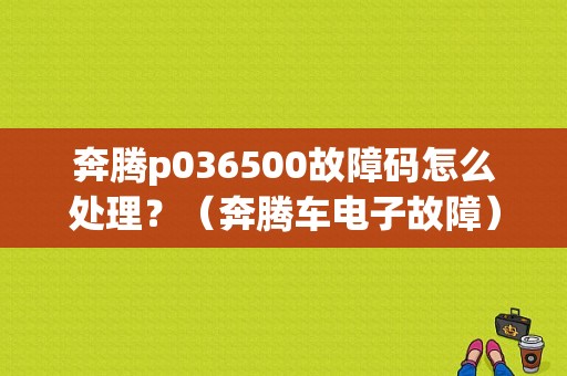 奔腾p036500故障码怎么处理？（奔腾车电子故障）-图1