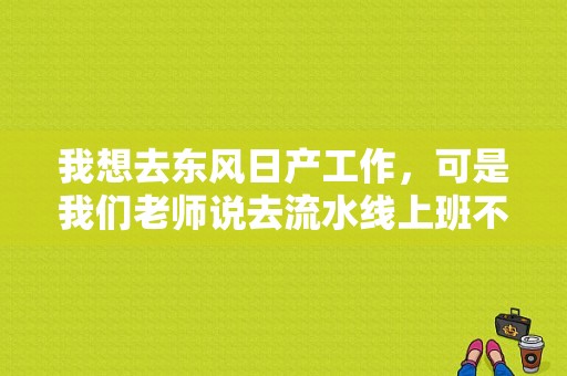 我想去东风日产工作，可是我们老师说去流水线上班不好，你们觉得呢？（东风日产生产线视频）-图1