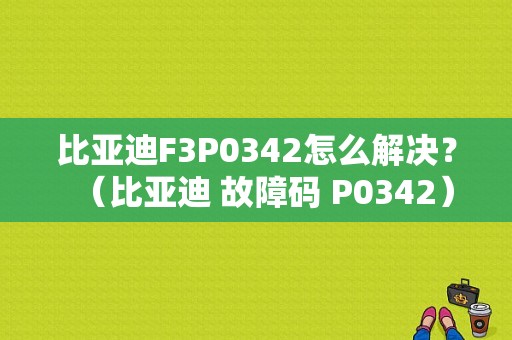 比亚迪F3P0342怎么解决？（比亚迪 故障码 P0342）