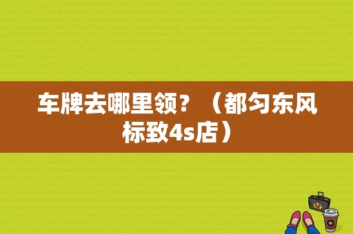 车牌去哪里领？（都匀东风标致4s店）-图1