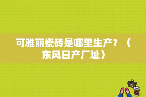 可雅丽瓷砖是哪里生产？（东风日产厂址）-图1