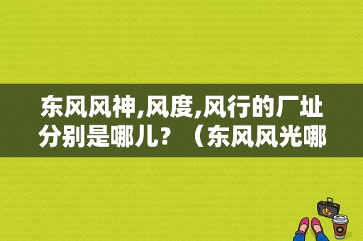 东风风神,风度,风行的厂址分别是哪儿？（东风风光哪里生产）-图1