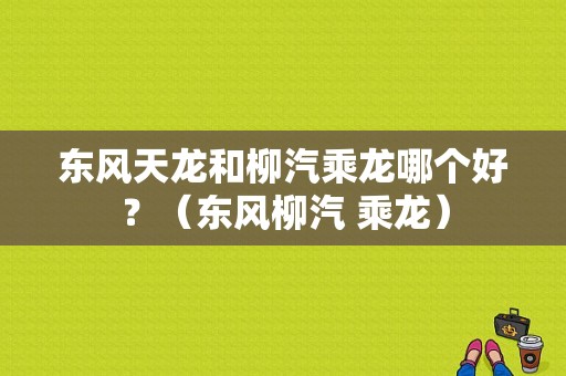 东风天龙和柳汽乘龙哪个好？（东风柳汽 乘龙）-图1