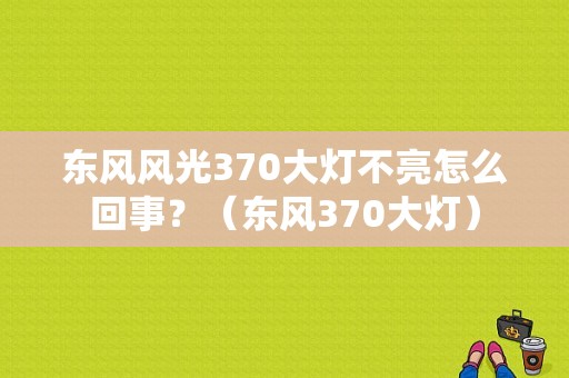 东风风光370大灯不亮怎么回事？（东风370大灯）-图1