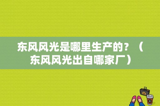 东风风光是哪里生产的？（东风风光出自哪家厂）-图1
