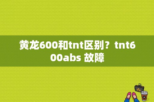 黄龙600和tnt区别？tnt600abs 故障-图1