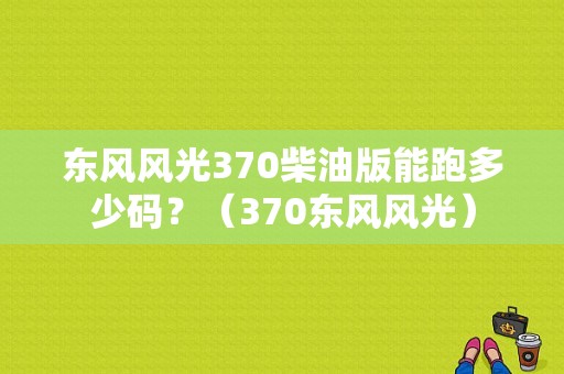 东风风光370柴油版能跑多少码？（370东风风光）-图1