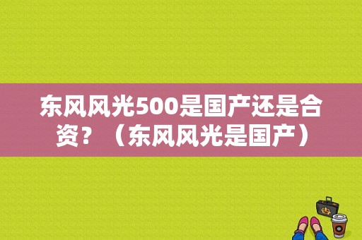 东风风光500是国产还是合资？（东风风光是国产）-图1