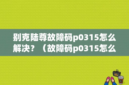 别克陆尊故障码p0315怎么解决？（故障码p0315怎么解决）-图1
