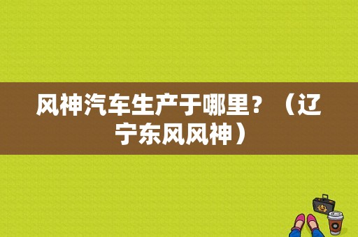风神汽车生产于哪里？（辽宁东风风神）-图1