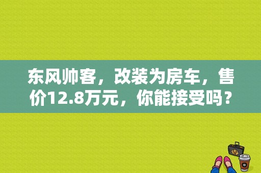 东风帅客，改装为房车，售价12.8万元，你能接受吗？（11年东风帅客）-图1