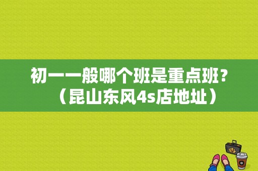 初一一般哪个班是重点班？（昆山东风4s店地址）-图1
