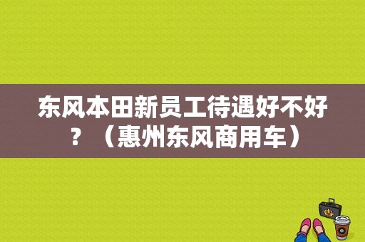 东风本田新员工待遇好不好？（惠州东风商用车）-图1
