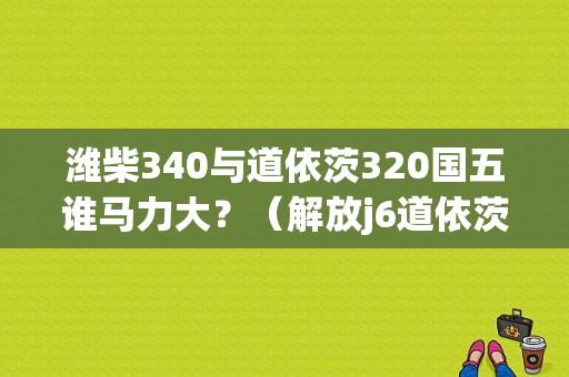 潍柴340与道依茨320国五谁马力大？（解放j6道依茨故障码340）-图1