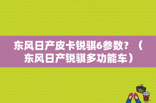 东风日产皮卡锐骐6参数？（东风日产锐骐多功能车）-图1