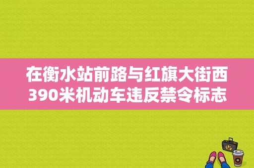 在衡水站前路与红旗大街西390米机动车违反禁令标志指示的,除了逆行,还有什么？（衡水东风标致4s店）-图1