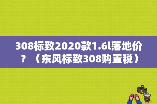 308标致2020款1.6l落地价？（东风标致308购置税）-图1