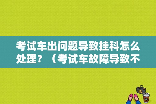 考试车出问题导致挂科怎么处理？（考试车故障导致不合格）-图1