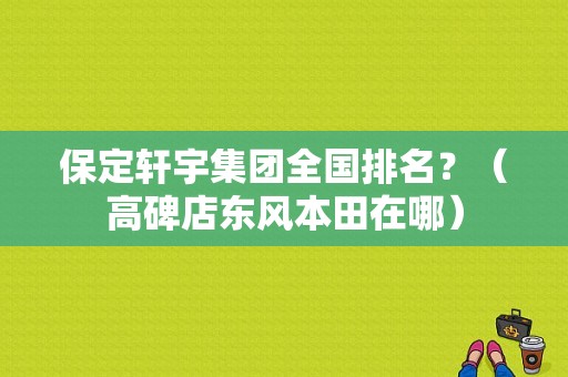 保定轩宇集团全国排名？（高碑店东风本田在哪）-图1