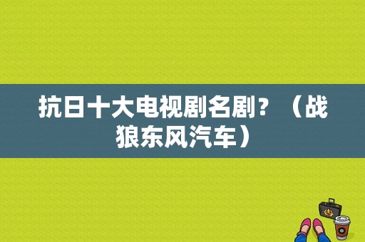 抗日十大电视剧名剧？（战狼东风汽车）-图1