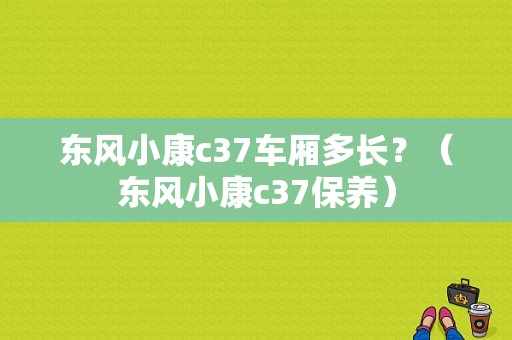 东风小康c37车厢多长？（东风小康c37保养）-图1
