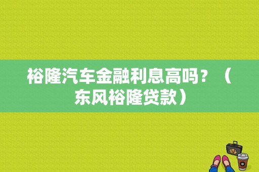 裕隆汽车金融利息高吗？（东风裕隆贷款）-图1