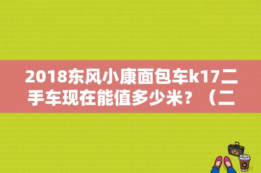2018东风小康面包车k17二手车现在能值多少米？（二手车东风小康k17）-图1