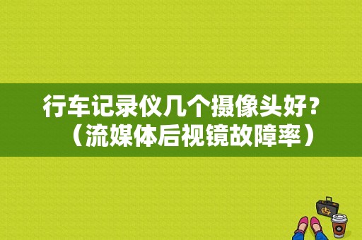 行车记录仪几个摄像头好？（流媒体后视镜故障率）-图1