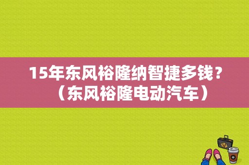 15年东风裕隆纳智捷多钱？（东风裕隆电动汽车）-图1