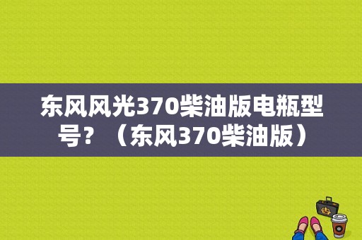 东风风光370柴油版电瓶型号？（东风370柴油版）-图1