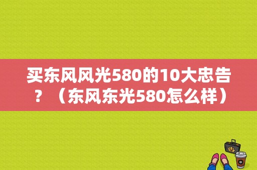 买东风风光580的10大忠告？（东风东光580怎么样）-图1