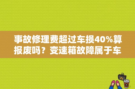 事故修理费超过车损40%算报废吗？变速箱故障属于车损吗-图1