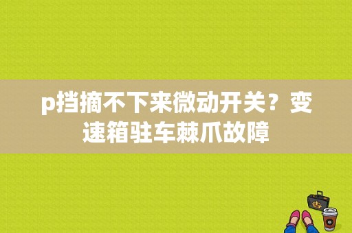 p挡摘不下来微动开关？变速箱驻车棘爪故障-图1