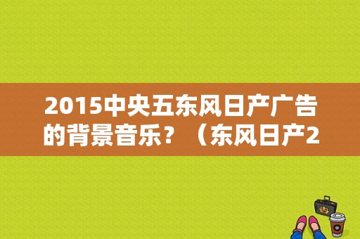 2015中央五东风日产广告的背景音乐？（东风日产2017广告）-图1