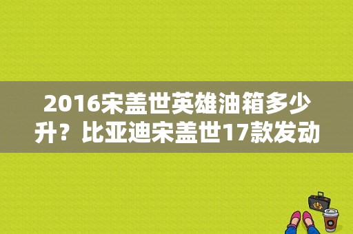 2016宋盖世英雄油箱多少升？比亚迪宋盖世17款发动机故障-图1