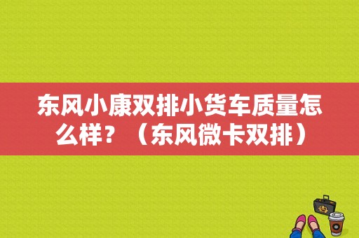 东风小康双排小货车质量怎么样？（东风微卡双排）-图1